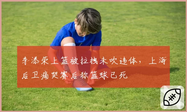 李添荣上篮被拉拽未吹违体，上海后卫痛哭赛后称篮球已死