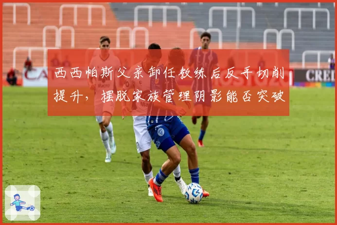 西西帕斯父亲卸任教练后反手切削提升，摆脱家族管理阴影能否突破？