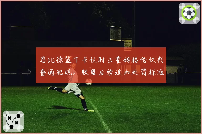 恩比德篮下卡位肘击霍姆格伦仅判普通犯规，联盟后续追加处罚标准何在？