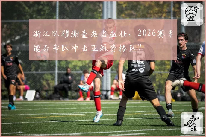 浙江队穆谢奎老当益壮,2026赛季能否率队冲击亚冠资格区?