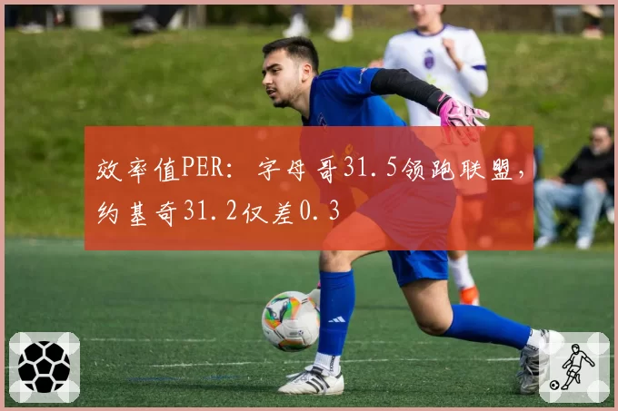 效率值PER：字母哥31.5领跑联盟，约基奇31.2仅差0.3