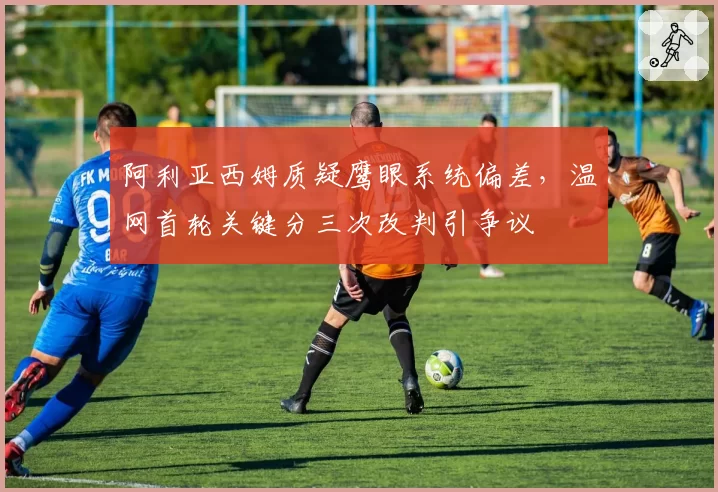 阿利亚西姆质疑鹰眼系统偏差,温网首轮关键分三次改判引争议