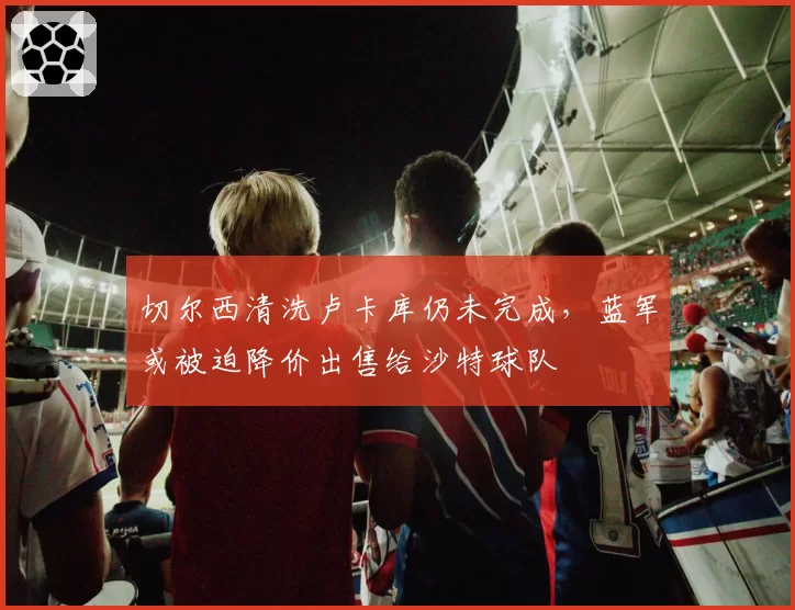切尔西清洗卢卡库仍未完成，蓝军或被迫降价出售给沙特球队