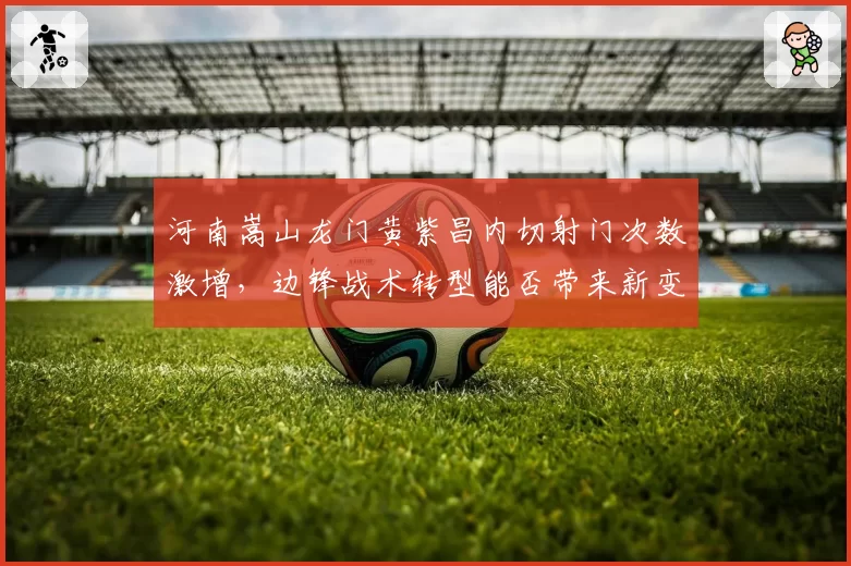 河南嵩山龙门黄紫昌内切射门次数激增，边锋战术转型能否带来新变化？