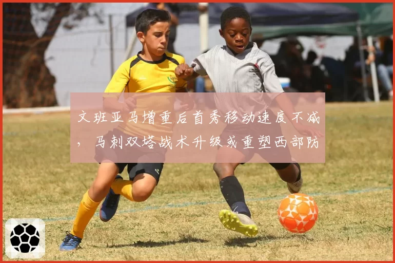 文班亚马增重后首秀移动速度不减,马刺双塔战术升级或重塑西部防守格局__br_