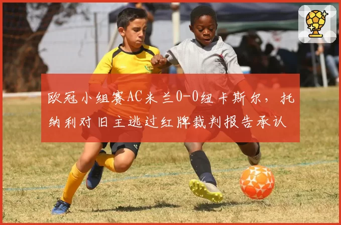 欧冠小组赛AC米兰0-0纽卡斯尔，托纳利对旧主逃过红牌裁判报告承认漏判