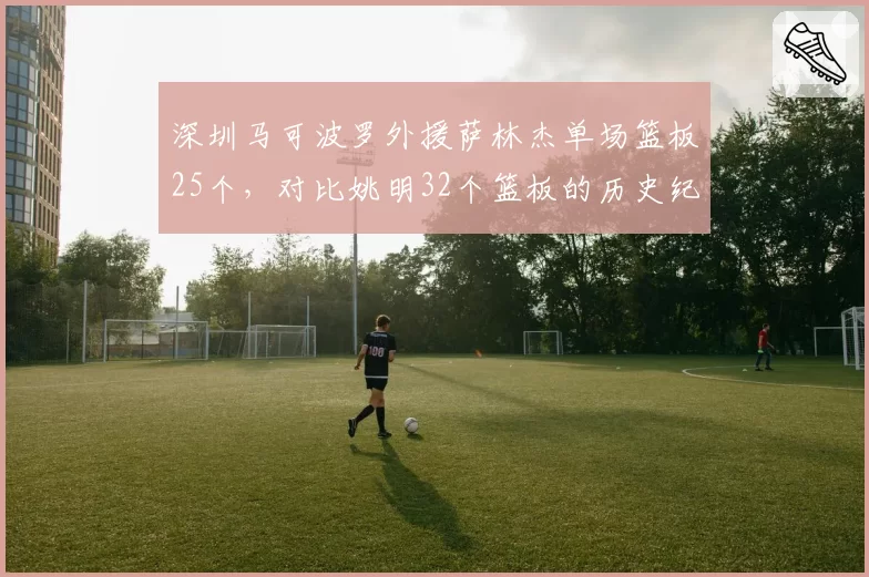 深圳马可波罗外援萨林杰单场篮板25个，对比姚明32个篮板的历史纪录如何？