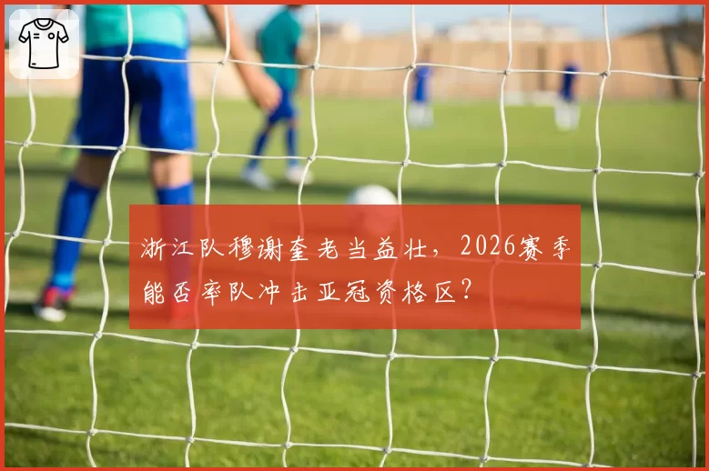 浙江队穆谢奎老当益壮，2026赛季能否率队冲击亚冠资格区？