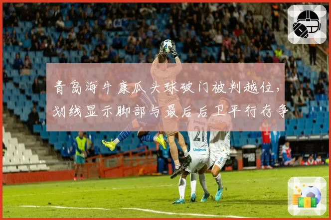 青岛海牛康瓜头球破门被判越位,划线显示脚部与最后后卫平行存争议