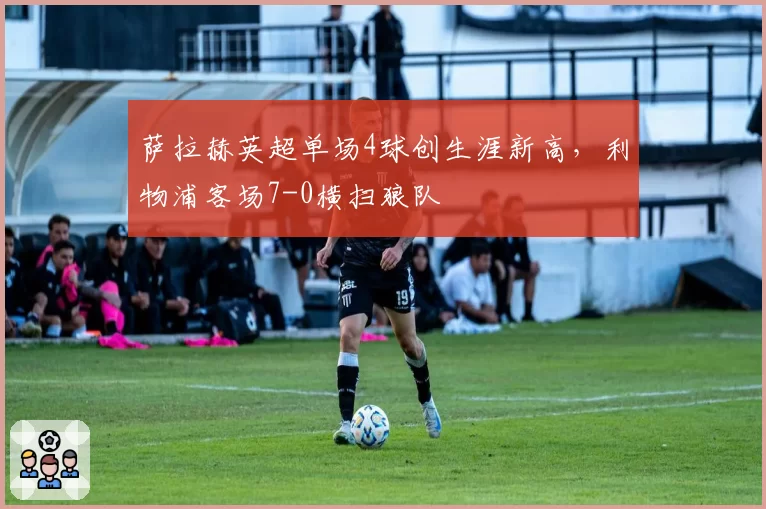 萨拉赫英超单场4球创生涯新高，利物浦客场7-0横扫狼队