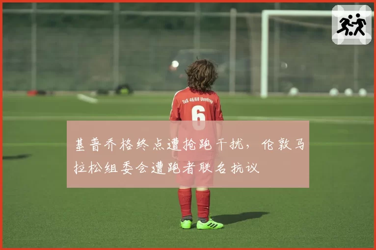 基普乔格终点遭抢跑干扰，伦敦马拉松组委会遭跑者联名抗议