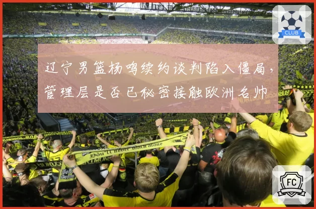 辽宁男篮杨鸣续约谈判陷入僵局，管理层是否已秘密接触欧洲名帅