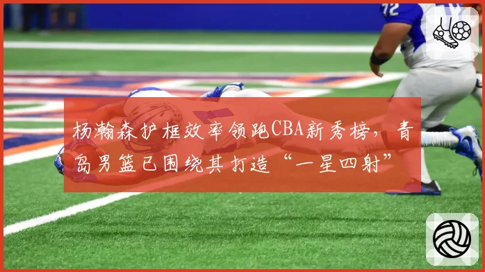 杨瀚森护框效率领跑CBA新秀榜，青岛男篮已围绕其打造“一星四射”战术蓝图