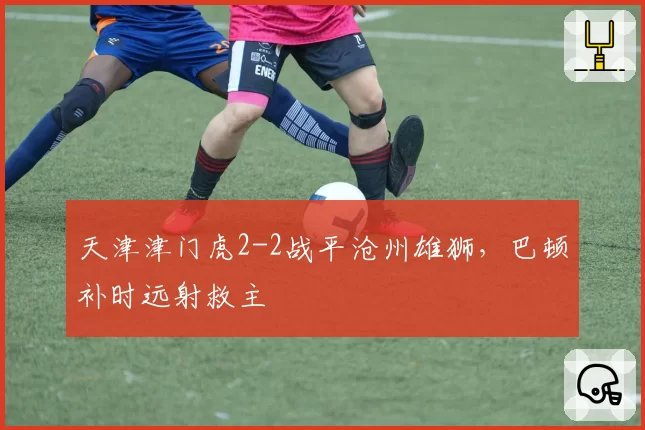 天津津门虎2-2战平沧州雄狮，巴顿补时远射救主