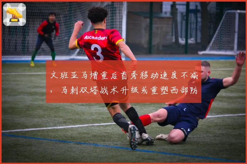文班亚马增重后首秀移动速度不减，马刺双塔战术升级或重塑西部防守格局__br_
