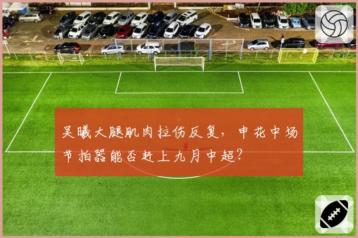 吴曦大腿肌肉拉伤反复，申花中场节拍器能否赶上九月中超？