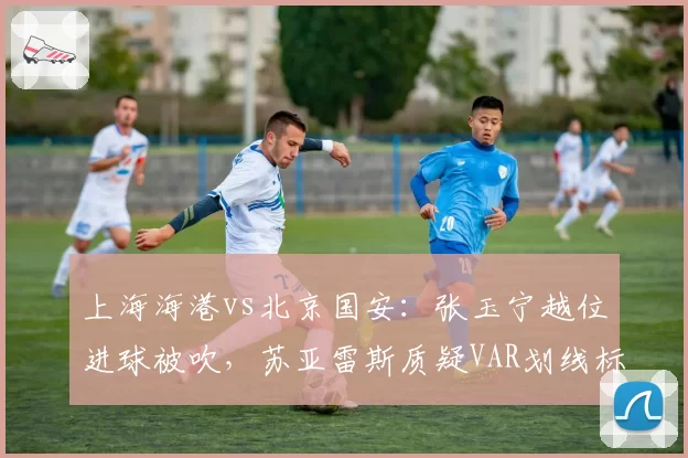 上海海港vs北京国安：张玉宁越位进球被吹，苏亚雷斯质疑VAR划线标准不一