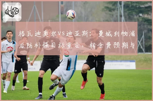 格瓦迪奥尔vs迪亚斯：曼城利物浦后防补强目标重合，转会费预期与战术适配性反差