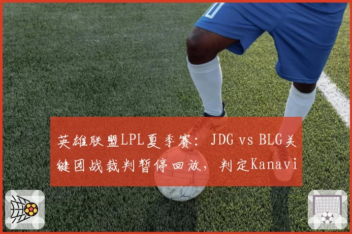 英雄联盟LPL夏季赛：JDG vs BLG关键团战裁判暂停回放，判定Kanavi惩戒未能触发引选手不满