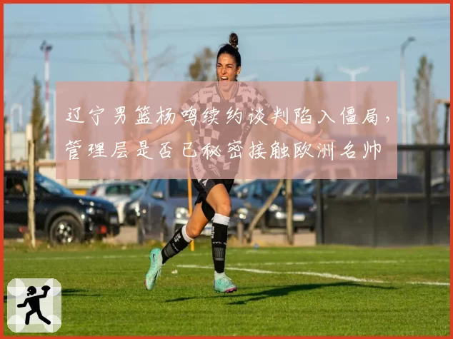 辽宁男篮杨鸣续约谈判陷入僵局，管理层是否已秘密接触欧洲名帅