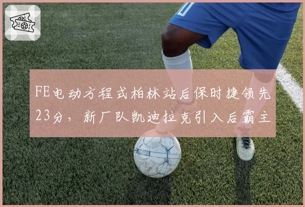 FE电动方程式柏林站后保时捷领先23分，新厂队凯迪拉克引入后霸主地位能否延续？