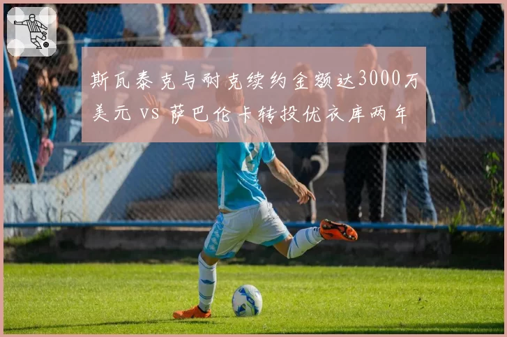 斯瓦泰克与耐克续约金额达3000万美元 vs 萨巴伦卡转投优衣库两年，球后赞助之争白热化