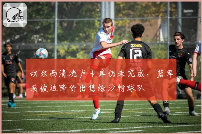 切尔西清洗卢卡库仍未完成，蓝军或被迫降价出售给沙特球队