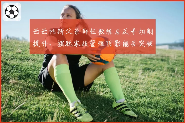 西西帕斯父亲卸任教练后反手切削提升,摆脱家族管理阴影能否突破?