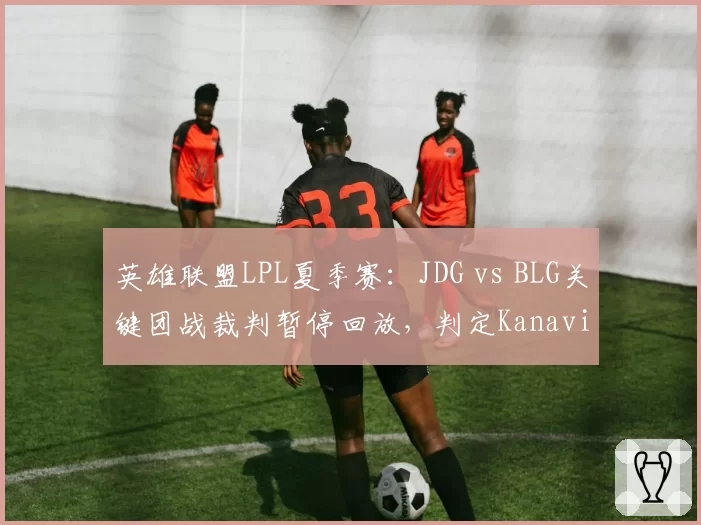英雄联盟LPL夏季赛：JDG vs BLG关键团战裁判暂停回放，判定Kanavi惩戒未能触发引选手不满