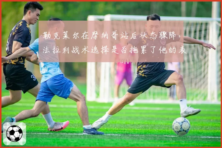 勒克莱尔在摩纳哥站后状态骤降,法拉利战术选择是否拖累了他的表现?