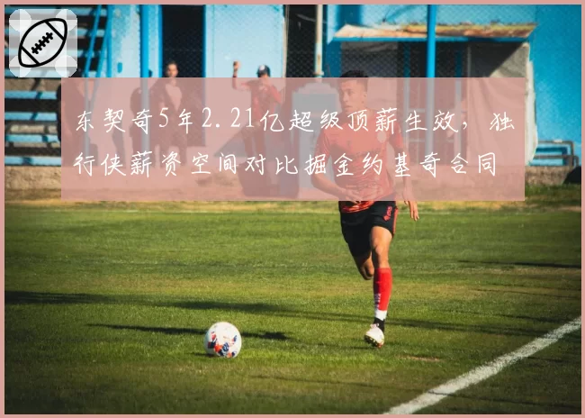 东契奇5年2.21亿超级顶薪生效，独行侠薪资空间对比掘金约基奇合同压力更小