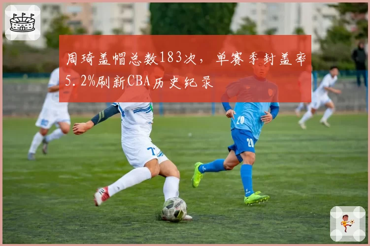 周琦盖帽总数183次，单赛季封盖率5.2%刷新CBA历史纪录
