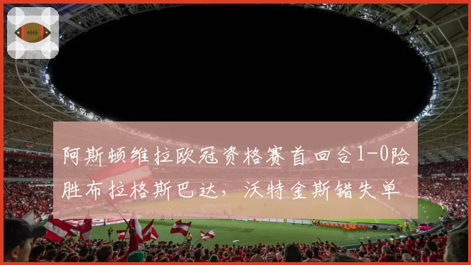 阿斯顿维拉欧冠资格赛首回合1-0险胜布拉格斯巴达，沃特金斯错失单刀制胜球？