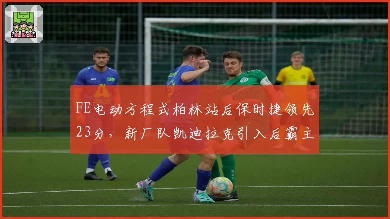 FE电动方程式柏林站后保时捷领先23分，新厂队凯迪拉克引入后霸主地位能否延续？