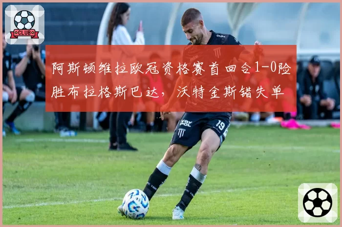 阿斯顿维拉欧冠资格赛首回合1-0险胜布拉格斯巴达，沃特金斯错失单刀制胜球？