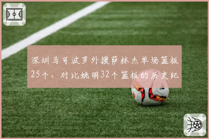 深圳马可波罗外援萨林杰单场篮板25个，对比姚明32个篮板的历史纪录如何？