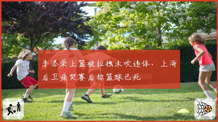 李添荣上篮被拉拽未吹违体,上海后卫痛哭赛后称篮球已死