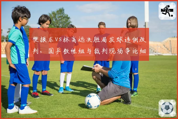 樊振东vs林高远决胜局发球违例改判，国乒教练组与裁判现场争论细节曝光