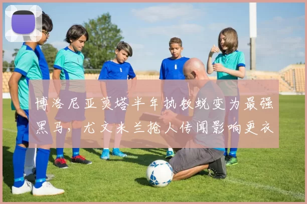 博洛尼亚莫塔半年执教蜕变为最强黑马，尤文米兰抢人传闻影响更衣室稳定性？
