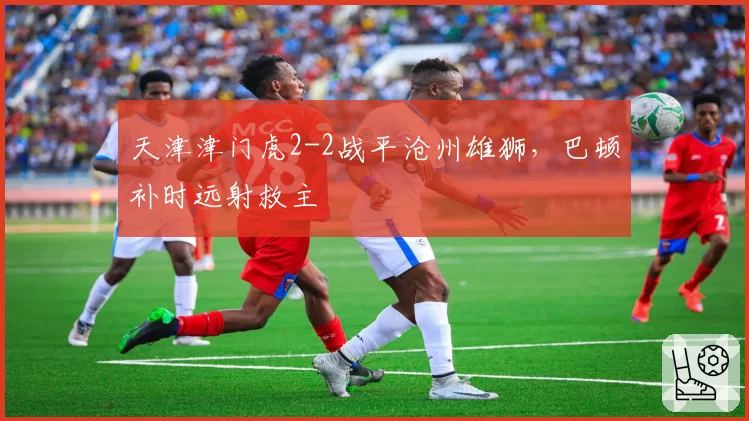 天津津门虎2-2战平沧州雄狮，巴顿补时远射救主