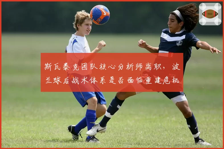 斯瓦泰克团队核心分析师离职，波兰球后战术体系是否面临重建危机？