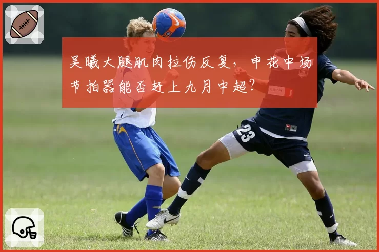吴曦大腿肌肉拉伤反复,申花中场节拍器能否赶上九月中超?