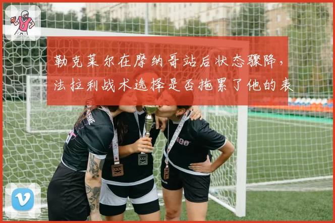 勒克莱尔在摩纳哥站后状态骤降,法拉利战术选择是否拖累了他的表现?
