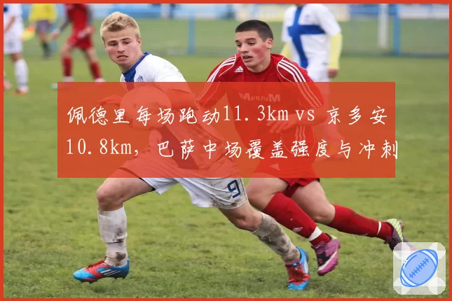 佩德里每场跑动11.3km vs 京多安10.8km,巴萨中场覆盖强度与冲刺频次对比