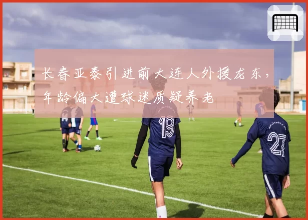 长春亚泰引进前大连人外援龙东，年龄偏大遭球迷质疑养老