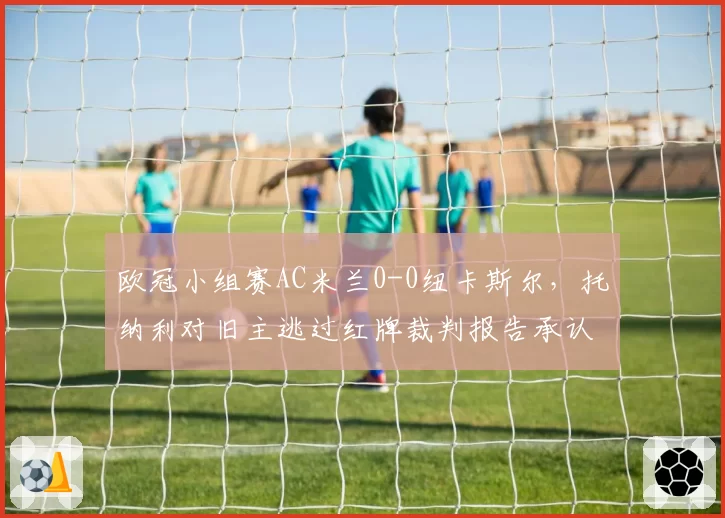 欧冠小组赛AC米兰0-0纽卡斯尔,托纳利对旧主逃过红牌裁判报告承认漏判